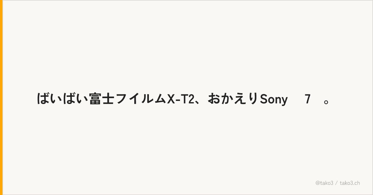 ばいばい富士フイルムX-T2、おかえりSony α7Ⅱ。